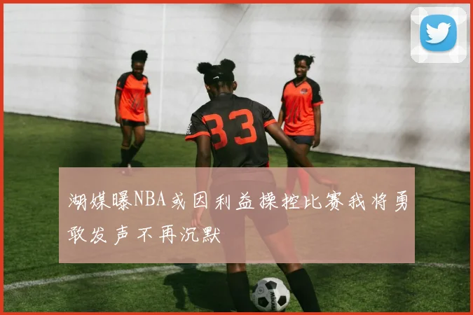 湖媒曝NBA或因利益操控比赛我将勇敢发声不再沉默