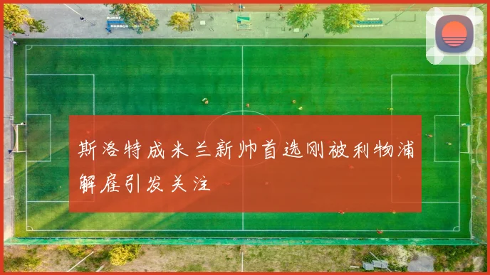 斯洛特成米兰新帅首选刚被利物浦解雇引发关注