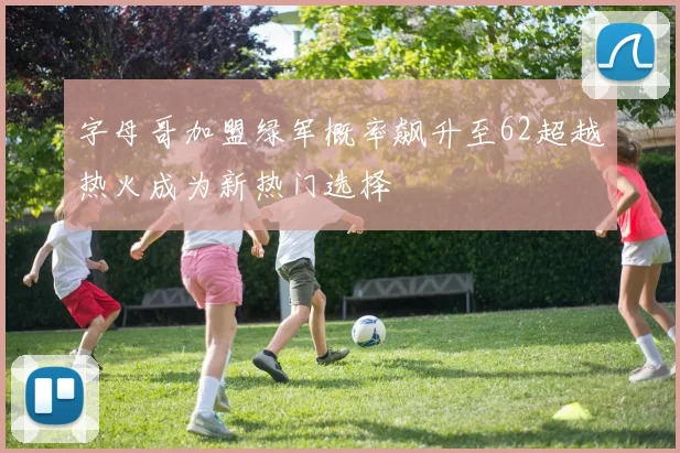 字母哥加盟绿军概率飙升至62超越热火成为新热门选择