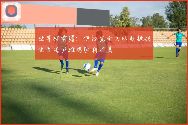 世界杯前瞻：伊拉克全力以赴挑战法国高卢雄鸡胜利不易