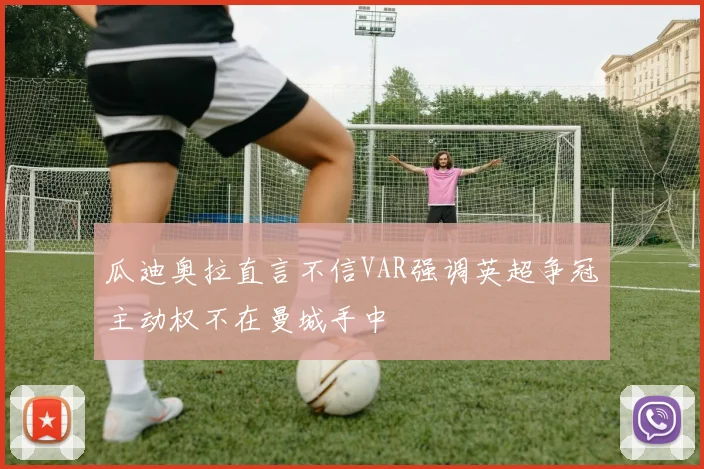 瓜迪奥拉直言不信VAR强调英超争冠主动权不在曼城手中