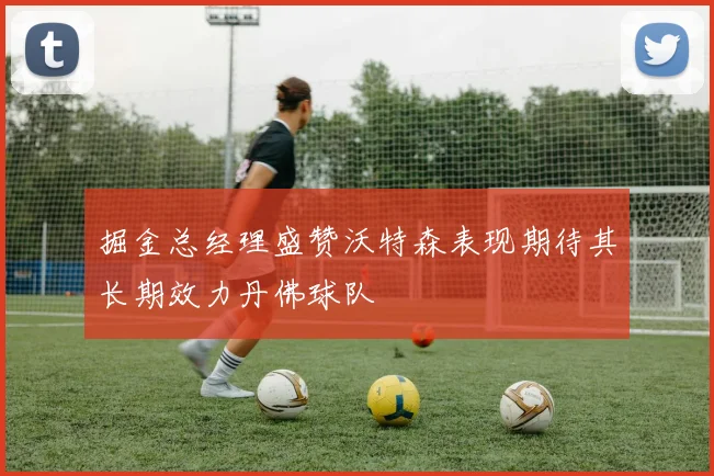 掘金总经理盛赞沃特森表现期待其长期效力丹佛球队