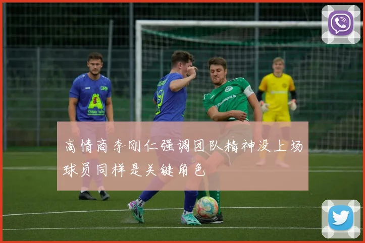 高情商李刚仁强调团队精神没上场球员同样是关键角色