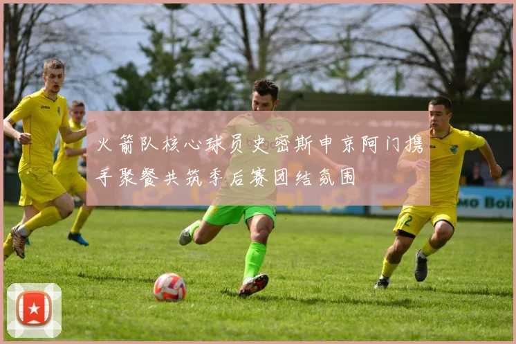 火箭队核心球员史密斯申京阿门携手聚餐共筑季后赛团结氛围