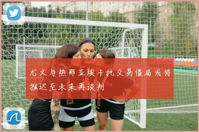 尤文与热那亚埃卡托交易僵局或将推迟至未来再谈判