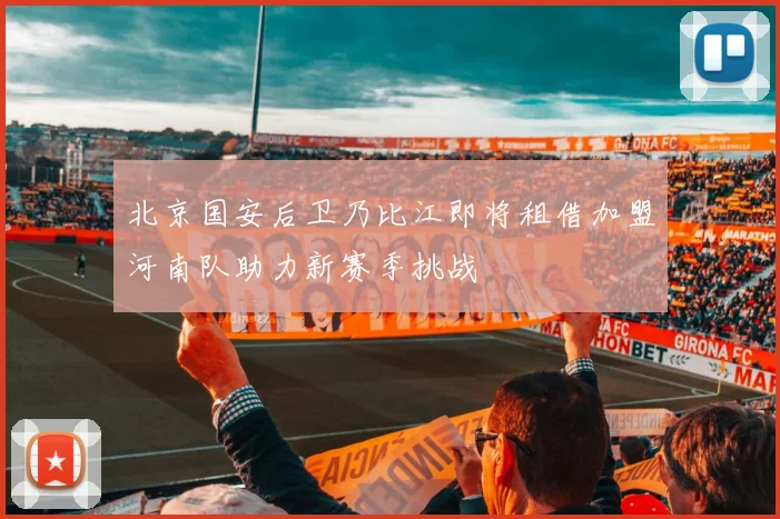 北京国安后卫乃比江即将租借加盟河南队助力新赛季挑战