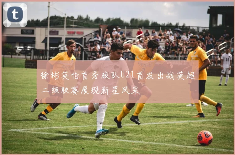 徐彬英伦首秀狼队U21首发出战英超二级联赛展现新星风采