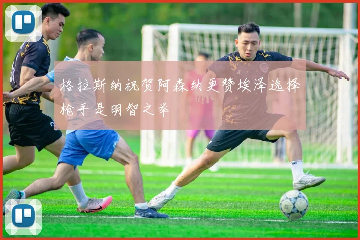 格拉斯纳祝贺阿森纳更赞埃泽选择枪手是明智之举