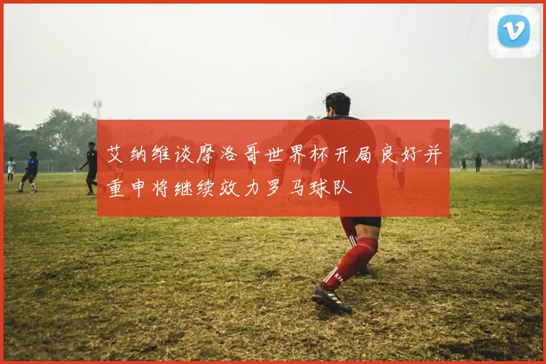 艾纳维谈摩洛哥世界杯开局良好并重申将继续效力罗马球队
