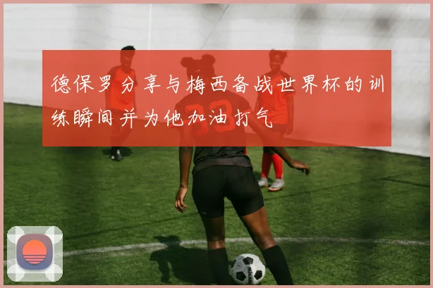 德保罗分享与梅西备战世界杯的训练瞬间并为他加油打气