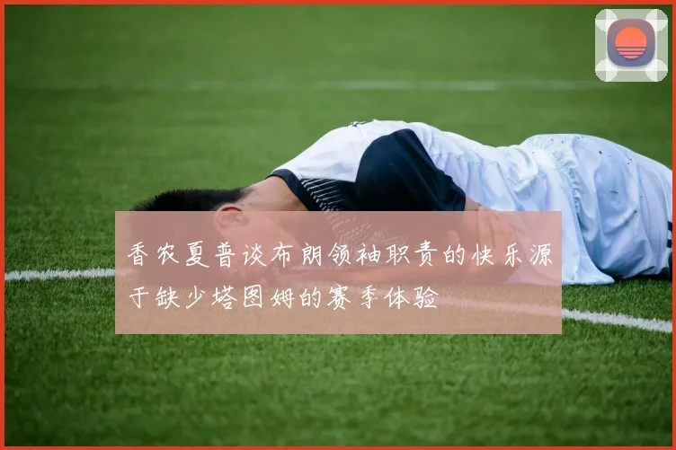 香农夏普谈布朗领袖职责的快乐源于缺少塔图姆的赛季体验
