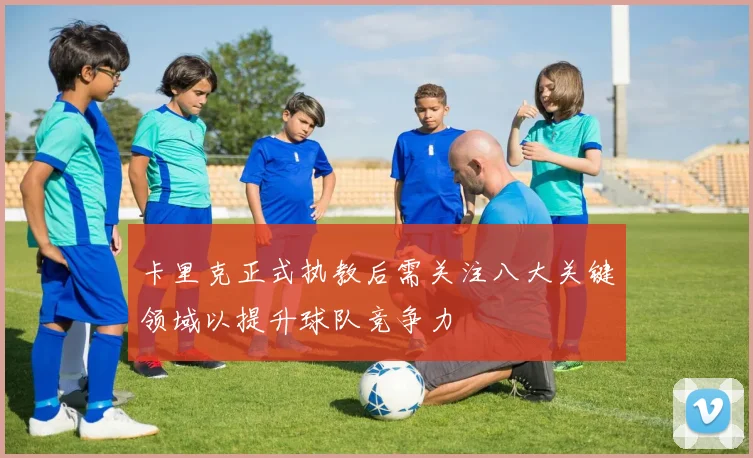 卡里克正式执教后需关注八大关键领域以提升球队竞争力