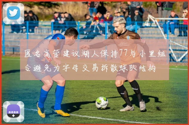 匿名高管建议湖人保持77与小里组合避免为字母交易拆散球队结构