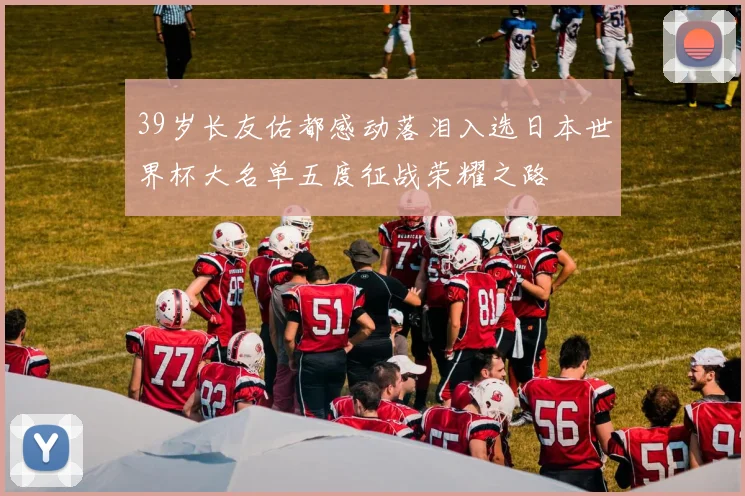 39岁长友佑都感动落泪入选日本世界杯大名单五度征战荣耀之路