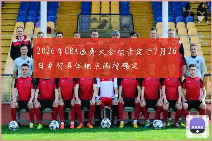 2026年CBA选秀大会初步定于7月26日举行具体地点尚待确定
